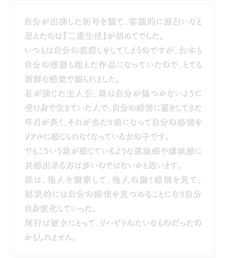 自分が出演した初号を観て、客観的に面白いなと思えたのは『二重生活』が初めてでした。いつもは自分の粗探しをしてしまうのですが、台本も自分の想像も超えた作品になっていたので、とても新鮮な感覚で観られました。私が演じた主人公、珠は自分が傷つかないように受け身で生きていた人で、自分の感情に蓋をしてきた年月が長く、それが当たり前になって自分の感情をリアルに感じられなくなっている女の子です。でもこういう珠が感じているような孤独感や虚無感に共感出来る方は多いのではないかと思います。珠は、他人を観察して、他人の動く感情を見て、結果的には自分の感情を見つめることになり自分自身変化していった。尾行は彼女にとって、リハビリみたいなものだったのかもしれません。