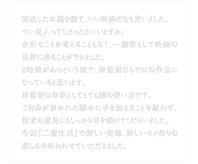 完成した本編を観て、いい映画だなと思いました。 つい見入ってしまったといいますか。余計なことを考えることもなく、一観客として映画の世界に浸ることができました。２時間があっという間で、岸監督ならではの作品になっていると思います。岸監督は作家としてとても懐の深い方です。ご自身が書かれた脚本に手を加えることを厭わず、役者の意見にもしっかり耳を傾けてくださいました。今回『二重生活』で新しい現場、新しいモノ作りの楽しみを味わわせていただきました。
