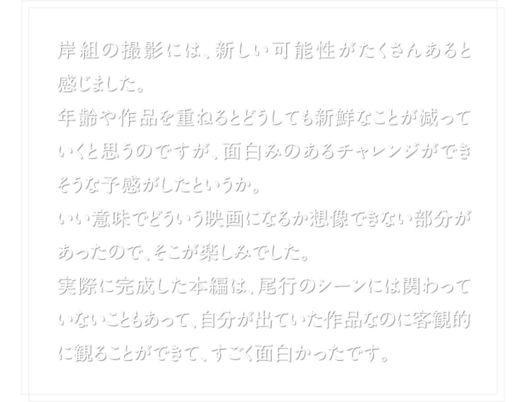 岸組の撮影には、新しい可能性がたくさんあると感じました。年齢や作品を重ねるとどうしても新鮮なことが減っていくと思うのですが、面白みのあるチャレンジができそうな予感がしたというか。いい意味でどういう映画になるか想像できない部分があったので、そこが楽しみでした。実際に完成した本編は、尾行のシーンには関わっていないこともあって、自分が出ていた作品なのに客観的に観ることができて、すごく面白かったです。