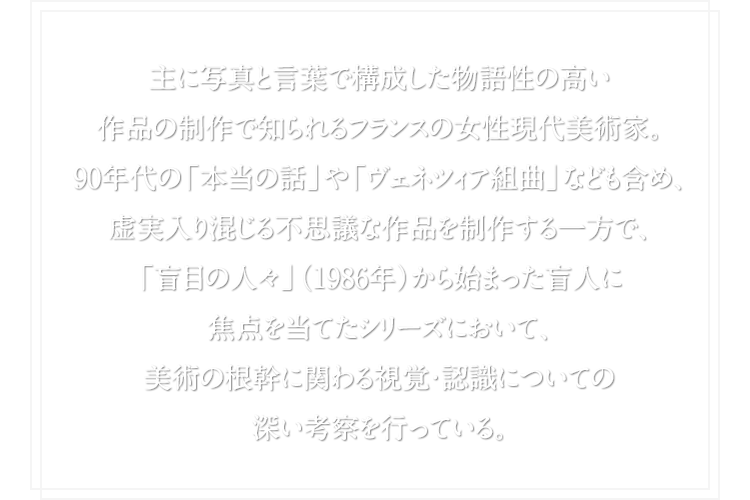 主に写真と言葉で構成した物語性の高い作品の制作で知られるフランスの女性現代美術家。90年代の「本当の話」や「ヴェネツィア組曲」なども含め、虚実入り混じる不思議な作品を制作する一方で、「盲目の人々」（1986年）から始まった盲人に焦点を当てたシリーズにおいて、美術の根幹に関わる視覚・認識についての深い考察を行っている。