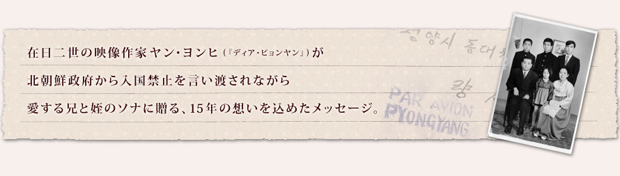 在日二世の映像作家ヤン・ヨンヒ(『ディア・ピョンヤン』)が 北朝鮮政府から入国禁止を言い渡されながら 愛する兄と姪のソナに贈る、15年の想いを込めたメッセージ。